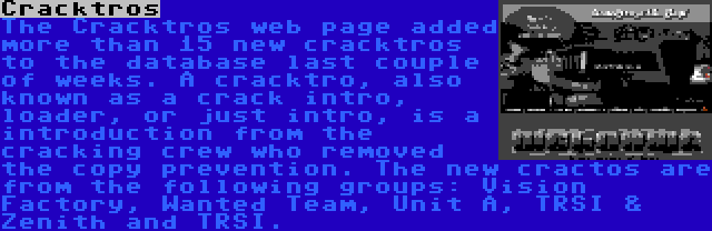 Cracktros | The Cracktros web page added more than 15 new cracktros to the database last couple of weeks. A cracktro, also known as a crack intro, loader, or just intro, is a introduction from the cracking crew who removed the copy prevention. The new cractos are from the following groups: Vision Factory, Wanted Team, Unit A, TRSI & Zenith and TRSI.