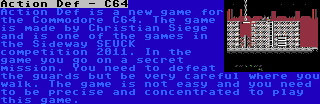 Action Def - C64 | Action Def is a new game for the Commodore C64. The game is made by Christian Siege and is one of the games in the Sideway SEUCK competition 2011. In the game you go on a secret mission. You need to defeat the guards but be very careful where you walk. The game is not easy and you need to be precise and concentrated to play this game.