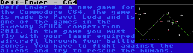 Deff-Ender - C64 | Deff-Ender is a new game for the Commodore C64. The game is made by Pavel Loda and is one of the games in the Sideway SEUCK competition 2011. In the game you must fly with your laser equipped aircraft through four battle zones. You have to fight against the aliens and try to rescue the humans.