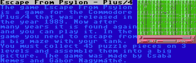 Escape From Psylon - Plus/4 | The game Escape From Psylon is a game for the Commodore Plus/4 that was released in the year 1989. Now after many years it is found again and you can play it. In the game you need to escape from a big maze with your tank. You must collect 45 puzzle pieces on 3 levels and assemble them into a big picture. The game was made by Csaba Nemes and Gábor Nagymáthé.