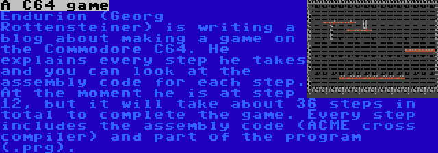 A C64 game | Endurion (Georg Rottensteiner) is writing a blog about making a game on the Commodore C64. He explains every step he takes and you can look at the assembly code for each step. At the moment he is at step 12, but it will take about 36 steps in total to complete the game. Every step includes the assembly code (ACME cross compiler) and part of the program (.prg).