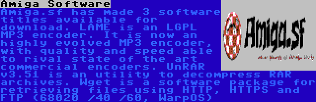 Amiga Software | Amiga.sf has made 3 software titles available for download. LAME is an LGPL MP3 encoder. It is now an highly evolved MP3 encoder, with quality and speed able to rival state of the art commercial encoders. UnRAR v3.51 is an utility to decompress RAR archives. Wget is a software package for retrieving files using HTTP, HTTPS and FTP (68020 /40 /60, WarpOS)