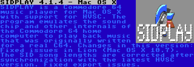 SIDPLAY 4.1.4 - Mac OS X | SIDPLAY is a Commodore 64 music player for Mac OS X with support for HVSC. The program emulates the sound chip and other internals of the Commodore 64 home computer to play back music that was originally written for a real C64. Changes in this version: Fixed issues in Lion (Mac OS X 10.7). The SID song lengths are corrected after synchronization with the latest HVSC version. Fixed export issues.