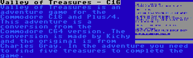 Valley of Treasures - C16 | Valley of Treasures is an adventure game for the Commodore C16 and Plus/4. This adventure is a conversion from the Commodore C64 version. The conversion is made by Kichy and the original is from Charles Gray. In the adventure you need to find five treasures to complete the game.