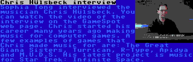 Chris Hülsbeck interview | Sophia Tong interviewed the musician Chris Hülsbeck. You can watch the video of the interview on the GameSpot web page. Chris started his career many years ago making music for computer games. A few examples of games that Chris made music for are: The Great Giana Sisters, Turrican, R-Type, Apidya and M.U.D.S. His latest project is music for Star Trek: Infinite Space.