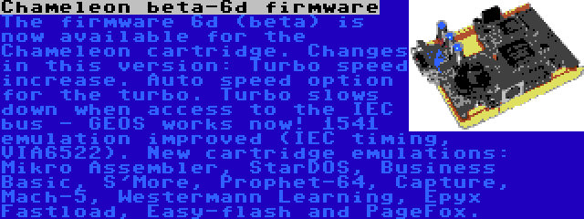 Chameleon beta-6d firmware | The firmware 6d (beta) is now available for the Chameleon cartridge. Changes in this version: Turbo speed increase. Auto speed option for the turbo. Turbo slows down when access to the IEC bus - GEOS works now! 1541 emulation improved (IEC timing, VIA6522). New cartridge emulations: Mikro Assembler, StarDOS, Business Basic, S'More, Prophet-64, Capture, Mach-5, Westermann Learning, Epyx Fastload, Easy-flash and PageFox.