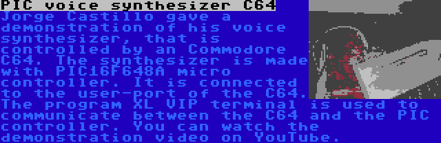 PIC voice synthesizer C64 | Jorge Castillo gave a demonstration of his voice synthesizer, that is controlled by an Commodore C64. The synthesizer is made with PIC16F648A micro controller. It is connected to the user-port of the C64. The program XL VIP terminal is used to communicate between the C64 and the PIC controller. You can watch the demonstration video on YouTube.