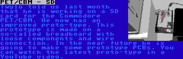 PET/CBM - SD | Twylo told us last month that he is working on a SD card for the Commodore PET/CBM. He now has an improved proto-type. This prototype is made on a so-called breadboard with loose components and wire connection. In the near future he is going to make some prototype PCBs. You can watch the latest proto-type in a YouTube video.