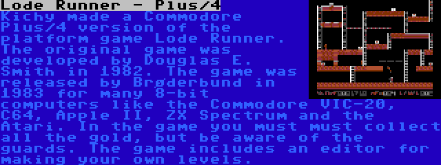 Lode Runner - Plus/4 | Kichy made a Commodore Plus/4 version of the platform game Lode Runner. The original game was developed by Douglas E. Smith in 1982. The game was released by Brøderbund in 1983 for many 8-bit computers like the Commodore VIC-20, C64, Apple II, ZX Spectrum and the Atari. In the game you must must collect all the gold, but be aware of the guards. The game includes an editor for making your own levels.