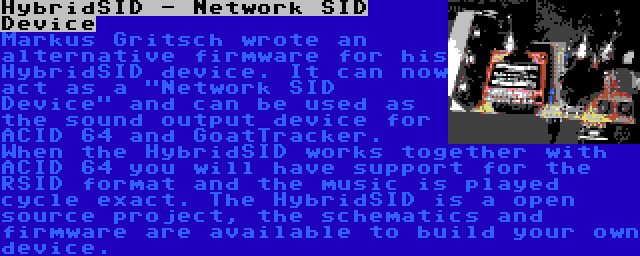 HybridSID - Network SID Device | Markus Gritsch wrote an alternative firmware for his HybridSID device. It can now act as a Network SID Device and can be used as the sound output device for ACID 64 and GoatTracker. When the HybridSID works together with ACID 64 you will have support for the RSID format and the music is played cycle exact. The HybridSID is a open source project, the schematics and firmware are available to build your own device. 