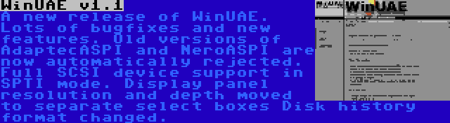 WinUAE v1.1 | A new release of WinUAE. Lots of bugfixes and new features. Old versions of AdaptecASPI and NeroASPI are now automatically rejected. Full SCSI device support in SPTI mode. Display panel resolution and depth moved to separate select boxes Disk history format changed.