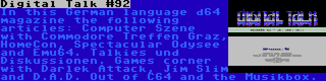 Digital Talk #92 | In this German language d64 magazine the following articles: Computer Szene with Commodore Treffen Graz, HomeCon, Spectacular Odysee and Emu64. Talkies und Diskussionen. Games corner with Darlek Attack, Jim Slim and D.A.D. Out of C64 and the Musikbox.