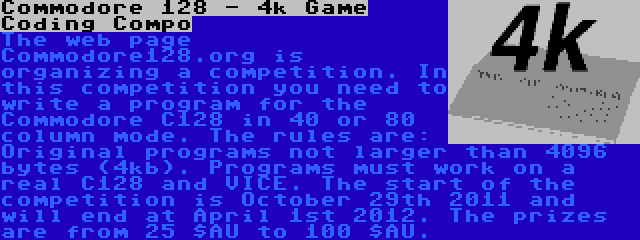 Commodore 128 - 4k Game Coding Compo | The web page Commodore128.org is organizing a competition. In this competition you need to write a program for the Commodore C128 in 40 or 80 column mode. The rules are: Original programs not larger than 4096 bytes (4kb). Programs must work on a real C128 and VICE. The start of the competition is October 29th 2011 and will end at April 1st 2012. The prizes are from 25 $AU to 100 $AU.