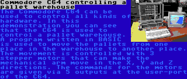 Commodore C64 controlling a pallet warehouse | The Commodore C64 can be used to control all kinds of hardware. In this demonstration you can see that the C64 is used to control a pallet warehouse. A program written in BASIC is used to move the pallets from one place in the warehouse to another place. The movement is controlled with 3 stepper motors that can make the mechanical arm move in the X, Y and Z directions. The commands for the motors are given via 5 outputs at the user-port of the C64.