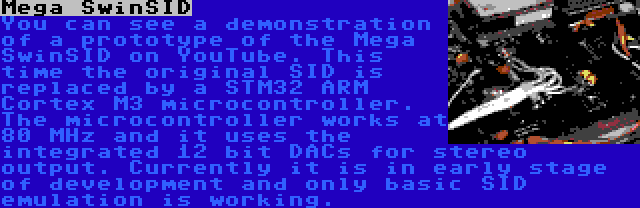 Mega SwinSID | You can see a demonstration of a prototype of the Mega SwinSID on YouTube. This time the original SID is replaced by a STM32 ARM Cortex M3 microcontroller. The microcontroller works at 80 MHz and it uses the integrated 12 bit DACs for stereo output. Currently it is in early stage of development and only basic SID emulation is working.