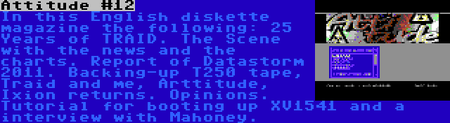 Attitude #12 | In this English diskette magazine the following: 25 Years of TRAID. The Scene with the news and the charts. Report of Datastorm 2011. Backing-up T250 tape, Traid and me, Arttitude, Ixion returns. Opinions. Tutorial for booting up XV1541 and a interview with Mahoney.