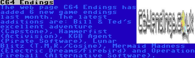 C64 Endings | The web page C64 Endings has added 6 new game endings last month. The latest additions are: Bill & Ted's excellent adventure (Capstone), Hammerfist (Activision), KGB Agent (Pirate Software), Lunar Blitz (T.M.R./Cosine), Mermaid Madness (Electric Dreams/Firebird) and Operation Fireball (Alternative Software). 