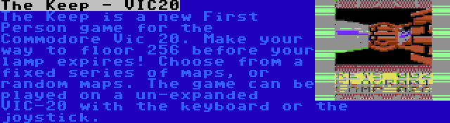 The Keep - VIC20 | The Keep is a new First Person game for the Commodore Vic 20. Make your way to floor 256 before your lamp expires! Choose from a fixed series of maps, or random maps. The game can be played on a un-expanded VIC-20 with the keyboard or the joystick.