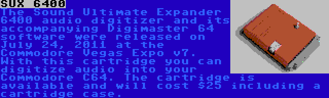 SUX 6400 | The Sound Ultimate Expander 6400 audio digitizer and its accompanying Digimaster 64 software were released on July 24, 2011 at the Commodore Vegas Expo v7. With this cartridge you can digitize audio into your Commodore C64. The cartridge is available and will cost $25 including a cartridge case.
