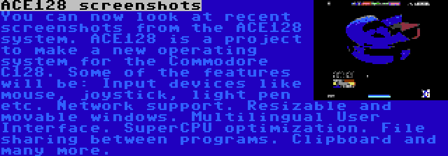 ACE128 screenshots | You can now look at recent screenshots from the ACE128 system. ACE128 is a project to make a new operating system for the Commodore C128. Some of the features will be: Input devices like mouse, joystick, light pen etc. Network support. Resizable and movable windows. Multilingual User Interface. SuperCPU optimization. File sharing between programs. Clipboard and many more.