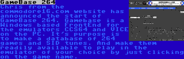 GameBase 264 | Chris from the commodore16.com website has announced the start of GameBase 264. Gamebase is a Windows based FrontEnd for the emulators CCS64 and VICE on the PC. It's purpose is to make a database of 264 games and SID tunes. And make them readily available to play in the emulator of your choice by just clicking on the game name.