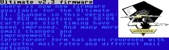 Ultimate v2.3 firmware | There is now new firmware available for the Ultimate II. Changes in this version: The REU emulation and SX-64 cartridge slot timing have been improved. And many more small changes and improvements. The (pre-)order form has been reopened with adjusted mail rates and different mail options.