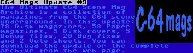 C64 Mags Update #9 | The Ultimate C64 Scene Mag Archive is a collection of magazines from the C64 scene underground. In this update: 78 Disk magazines, 58 Paper magazines, 5 Disk covers, 5 Bonus files, 20 Bug fixes and 2 Vote sheets. You can download the update or the complete archive from the web page.