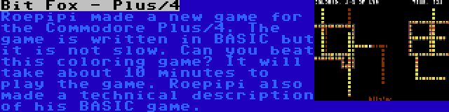 Bit Fox - Plus/4 | Roepipi made a new game for the Commodore Plus/4. The game is written in BASIC but it is not slow. Can you beat this coloring game? It will take about 10 minutes to play the game. Roepipi also made a technical description of his BASIC game.