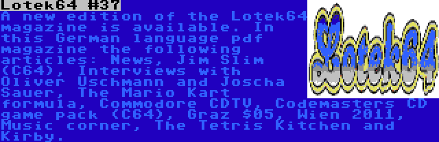 Lotek64 #37 | A new edition of the Lotek64 magazine is available. In this German language pdf magazine the following articles: News, Jim Slim (C64), Interviews with Oliver Uschmann and Joscha Sauer, The Mario Kart formula, Commodore CDTV, Codemasters CD game pack (C64), Graz $05, Wien 2011, Music corner, The Tetris Kitchen and Kirby.