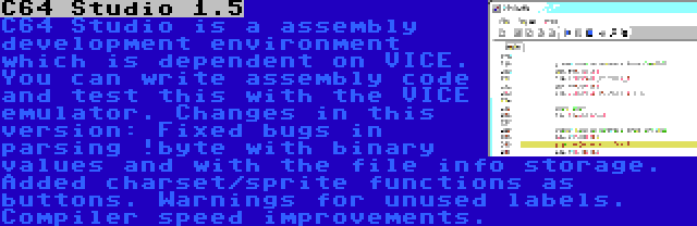 C64 Studio 1.5 | C64 Studio is a assembly development environment which is dependent on VICE. You can write assembly code and test this with the VICE emulator. Changes in this version: Fixed bugs in parsing !byte with binary values and with the file info storage. Added charset/sprite functions as buttons. Warnings for unused labels. Compiler speed improvements.