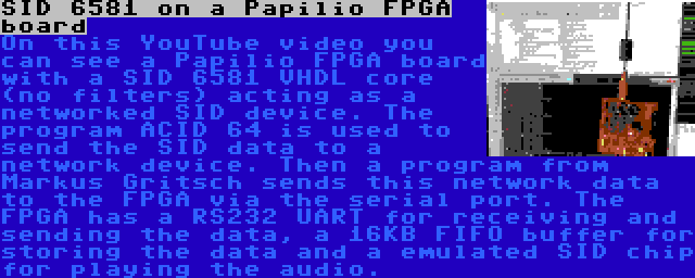 SID 6581 on a Papilio FPGA board | On this YouTube video you can see a Papilio FPGA board with a SID 6581 VHDL core (no filters) acting as a networked SID device. The program ACID 64 is used to send the SID data to a network device. Then a program from Markus Gritsch sends this network data to the FPGA via the serial port. The FPGA has a RS232 UART for receiving and sending the data, a 16KB FIFO buffer for storing the data and a emulated SID chip for playing the audio.