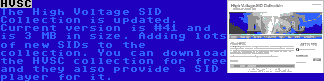 HVSC | The High Voltage SID Collection is updated. Current version is #41 and is 3 MB in size. Adding lots of new SIDs to the collection. You can download the HVSC collection for free and they also provide a SID player for it.