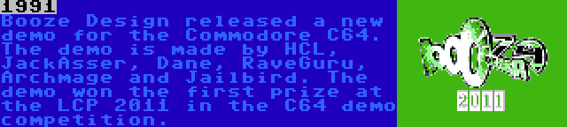 1991 | Booze Design released a new demo for the Commodore C64. The demo is made by HCL, JackAsser, Dane, RaveGuru, Archmage and Jailbird. The demo won the first prize at the LCP 2011 in the C64 demo competition.