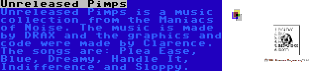 Unreleased Pimps | Unreleased Pimps is a music collection from the Maniacs of Noise. The music is made by DRAX and the graphics and code were made by Clarence. The songs are: Plea Ease, Blue, Dreamy, Handle It, Indifference and Sloppy.