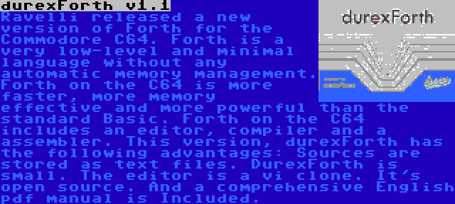 durexForth v1.1 | Ravelli released a new version of Forth for the Commodore C64. Forth is a very low-level and minimal language without any automatic memory management. Forth on the C64 is more faster, more memory effective and more powerful than the standard Basic. Forth on the C64 includes an editor, compiler and a assembler. This version, durexForth has the following advantages: Sources are stored as text files. DurexForth is small. The editor is a vi clone. It's open source. And a comprehensive English pdf manual is Included.