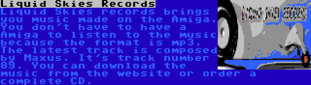 Liquid Skies Records | Liquid Skies records brings you music made on the Amiga. You don't have to have a Amiga to listen to the music because the format is mp3. The latest track is composed by Maxus. It's track number 89. You can download the music from the website or order a complete CD.