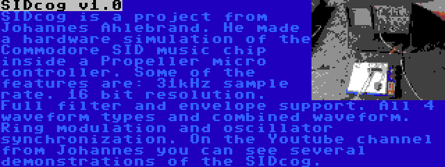 SIDcog v1.0 | SIDcog is a project from Johannes Ahlebrand. He made a hardware simulation of the Commodore SID music chip inside a Propeller micro controller. Some of the features are: 31kHz sample rate. 16 bit resolution. Full filter and envelope support. All 4 waveform types and combined waveform. Ring modulation and oscillator synchronization. On the Youtube channel from Johannes you can see several demonstrations of the SIDcog.