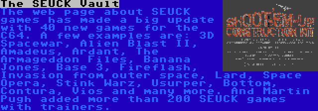 The SEUCK Vault | The web page about SEUCK games has made a big update with 40 new games for the C64. A few examples are: 3D Spacewar, Alien Blast II, Amadeus, Ardant, The Armageddon Files, Banana Jones, Base 3, Fireflash, Invasion from outer space, Lard, Space Opera, Stink Warz, Usurper, Bottom, Contura, Vios and many more. And Martin Pugh added more than 200 SEUCK games with trainers. 