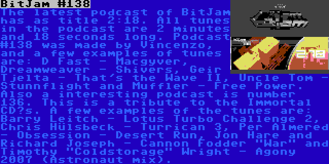 BitJam #138 | The latest podcast of BitJam has as title 2:18. All tunes in the podcast are 2 minutes and 18 seconds long. Podcast #138 was made by Vincenzo, and a few examples of tunes are: D Fast - Macgyver, Dreamweaver - Shivers, Geir Tjelta - That's the Wave II, Uncle Tom - Stunnflight and Muffler - Free Power.

Also a interesting podcast is number 136. This is a tribute to the Immortal CD’s. A few examples of the tunes are: Barry Leitch - Lotus Turbo Challenge 2, Chris Hülsbeck - Turrican 3, Per Almered - Obsession - Desert Run, Jon Hare and Richard Joseph - Cannon Fodder War and Timothy Coldstorage Wright - Agony 2007 (Astronaut mix).