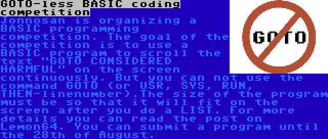 GOTO-less BASIC coding competition | Jonnosan is organizing a BASIC programming competition. The goal of the competition is to use a BASIC program to scroll the text GOTO CONSIDERED HARMFUL on the screen continuously. But you can not use the command GOTO (or USR, SYS, RUN, THEN-linenumber).The size of the program must be so that it will fit on the screen after you do a LIST. For more details you can read the post on Lemon64. You can submit a program until the 28th of August.