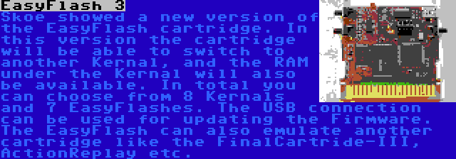 EasyFlash 3 | Skoe showed a new version of the EasyFlash cartridge. In this version the cartridge will be able to switch to another Kernal, and the RAM under the Kernal will also be available. In total you can choose from 8 Kernals and 7 EasyFlashes. The USB connection can be used for updating the Firmware. The EasyFlash can also emulate another cartridge like the FinalCartride-III, ActionReplay etc.