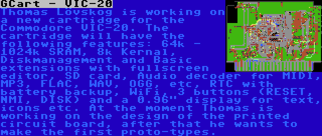 GCart - VIC-20 | Thomas Lövskog is working on a new cartridge for the Commodore VIC-20. The cartridge will have the following features: 64k - 1024k SRAM, 8k Kernal, Diskmanagement and Basic extensions with fullscreen editor, SD card, Audio decoder for MIDI, MP3, FLAC, WAV, OGG, etc, RTC with battery backup, WiFi, 3 buttons (RESET, NMI, DISK) and a 0.96 display for text, icons etc. At the moment Thomas is working on the design of the printed circuit board, after that he wants to make the first proto-types.