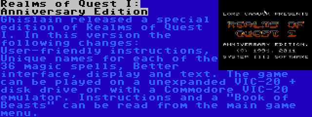 Realms of Quest I: Anniversary Edition | Ghislain released a special edition of Realms of Quest I. In this version the following changes: User-friendly instructions, Unique names for each of the 36 magic spells, Better interface, display and text. The game can be played on a unexpanded VIC-20 + disk drive or with a Commodore VIC-20 emulator. Instructions and a Book of Beasts can be read from the main game menu.