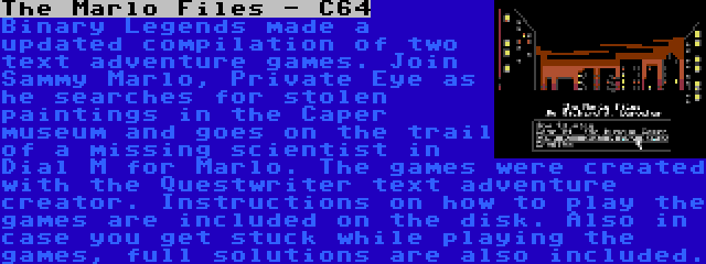 The Marlo Files - C64 | Binary Legends made a updated compilation of two text adventure games. Join Sammy Marlo, Private Eye as he searches for stolen paintings in the Caper museum and goes on the trail of a missing scientist in Dial M for Marlo. The games were created with the Questwriter text adventure creator. Instructions on how to play the games are included on the disk. Also in case you get stuck while playing the games, full solutions are also included.