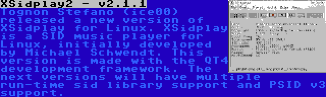 XSidplay2 - v2.1.1 | Tognon Stefano (ice00) released a new version of XSidplay for Linux. XSidplay is a SID music player for Linux, initially developed by Michael Schwendt. This version is made with the QT4 development framework. The next versions will have multiple run-time sid library support and PSID v3 support.