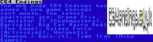 C64 Endings | The web page C64 Endings has added 5 new game endings last month. The latest additions are: Grand Prix Simulator II (Codemasters), Garfield: Big Fat Hairy Deal (The Edge), Galaxy Force (Activision), Herobotix (Hewson / Rack-it), Time Trax (Mind Games). 