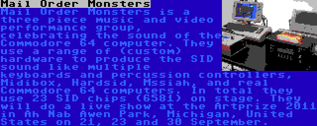 Mail Order Monsters | Mail Order Monsters is a three piece music and video performance group, celebrating the sound of the Commodore 64 computer. They use a range of (custom) hardware to produce the SID sound like multiple keyboards and percussion controllers, Midibox, Hardsid, Mssiah, and real Commodore 64 computers. In total they use 23 SID chips (6581) on stage. They will do a live show at the Artprize 2011 in Ah Nab Awen Park, Michigan, United States on 21, 23 and 30 September.