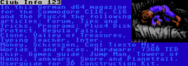 Club Info 123 | In this German d64 magazine for the Commodore C116, C16 and the Plus/4 the following articles: Forum, Tips and Tricks, Programs: Plus4 Disk Protect, Regula Falsi, Clone, Valley of Treasures, Typing Teacher, Inter. Money, Schiessen, Cool Tiesto Mix, Worlds 1 and Faces. Hardware: 7360 TED chip. Games guide: Jump Man, Towers of Hanoi, Tankwars, Spore and Planetfall. Userguide for 3D Construction Kit.