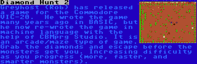 Diamond Hunt 2 | Greyhost (Rob) has released a game for the Commodore VIC-20.  He wrote the game many years ago in BASIC, but he now re-wrote the game in machine language with the help of CBMprg Studio. It is an arcade/maze type of game. Grab the diamonds and escape before the monsters get you. Increasing difficulty as you progress (more, faster, and smarter monsters).