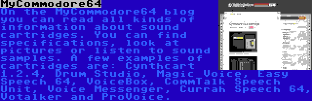 MyCommodore64 | On the MyCommodore64 blog you can read all kinds of information about sound cartridges. You can find specifications, look at pictures or listen to sound samples. A few examples of cartridges are: Cynthcart 1.2.4, Drum Studio, Magic Voice, Easy Speech 64, VoiceBox, CommTalk Speech Unit, Voice Messenger, Currah Speech 64, Votalker and ProVoice.